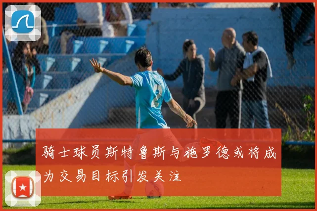 骑士球员斯特鲁斯与施罗德或将成为交易目标引发关注