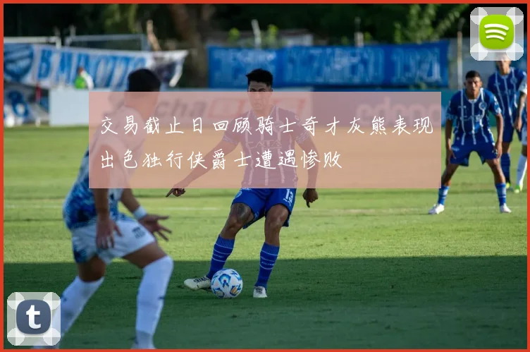 交易截止日回顾骑士奇才灰熊表现出色独行侠爵士遭遇惨败