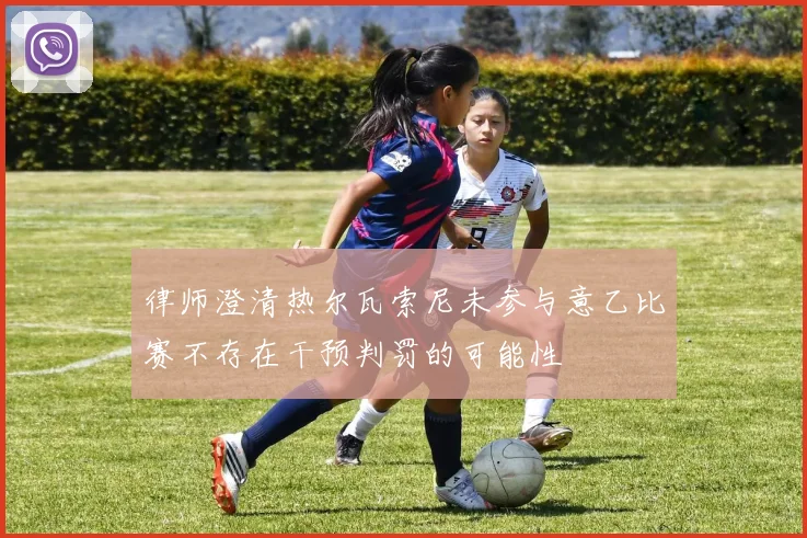 律师澄清热尔瓦索尼未参与意乙比赛不存在干预判罚的可能性
