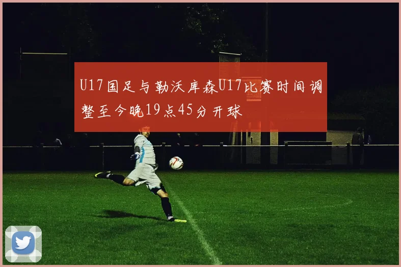 U17国足与勒沃库森U17比赛时间调整至今晚19点45分开球