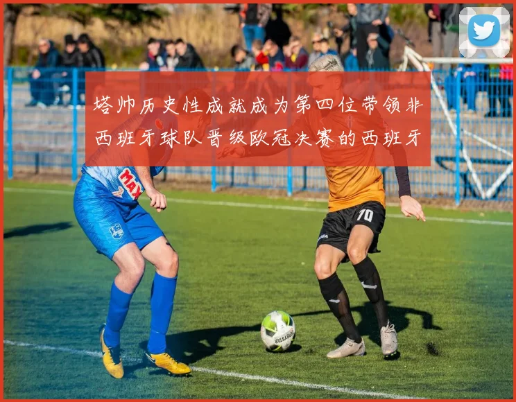 塔帅历史性成就成为第四位带领非西班牙球队晋级欧冠决赛的西班牙教练