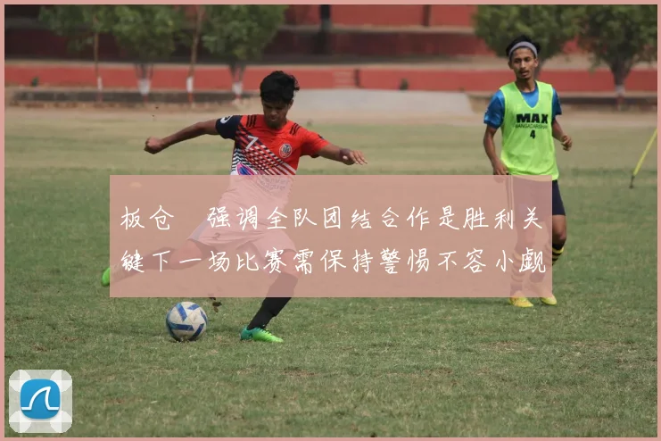 板仓滉强调全队团结合作是胜利关键下一场比赛需保持警惕不容小觑