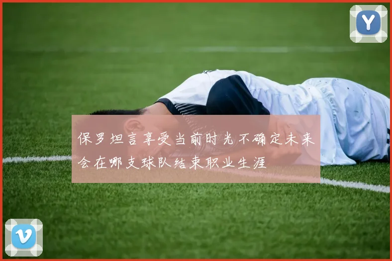 保罗坦言享受当前时光不确定未来会在哪支球队结束职业生涯