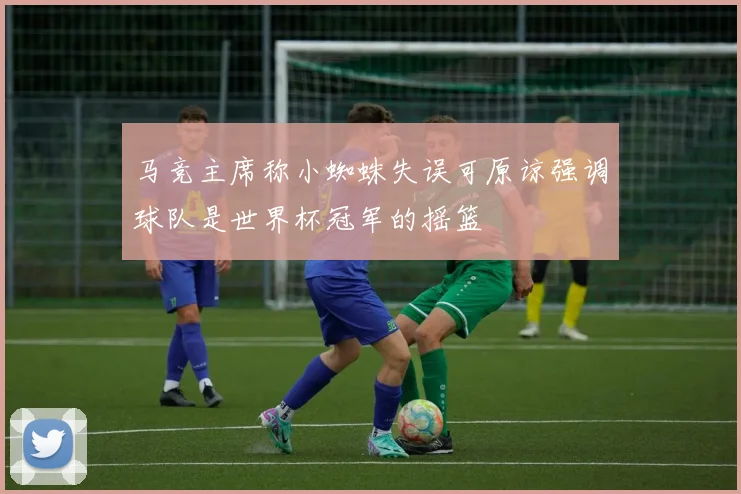 马竞主席称小蜘蛛失误可原谅强调球队是世界杯冠军的摇篮