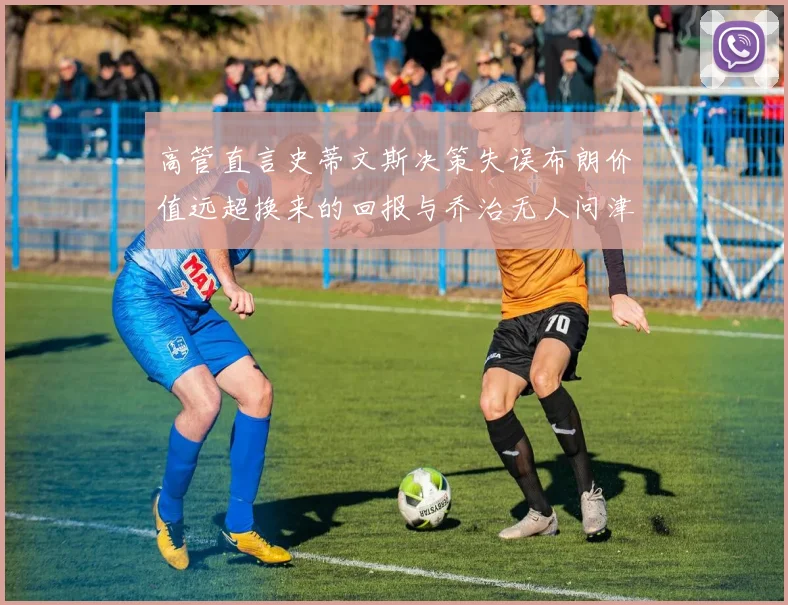 高管直言史蒂文斯决策失误布朗价值远超换来的回报与乔治无人问津