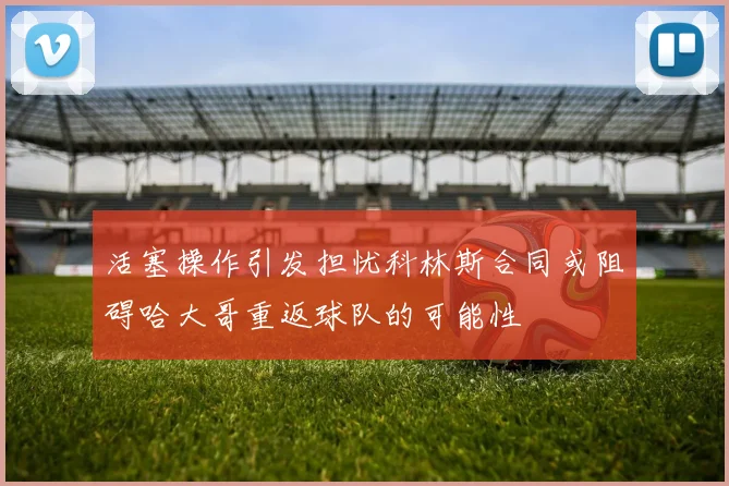 活塞操作引发担忧科林斯合同或阻碍哈大哥重返球队的可能性