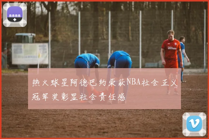 热火球星阿德巴约荣获NBA社会正义冠军奖彰显社会责任感