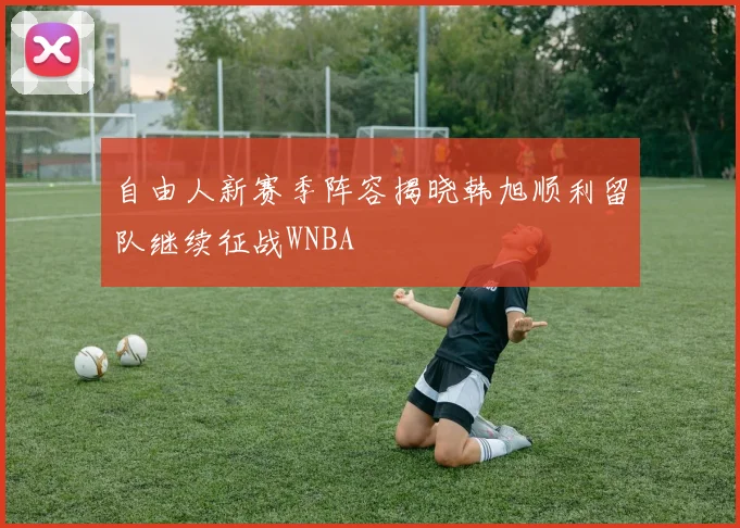 自由人新赛季阵容揭晓韩旭顺利留队继续征战WNBA