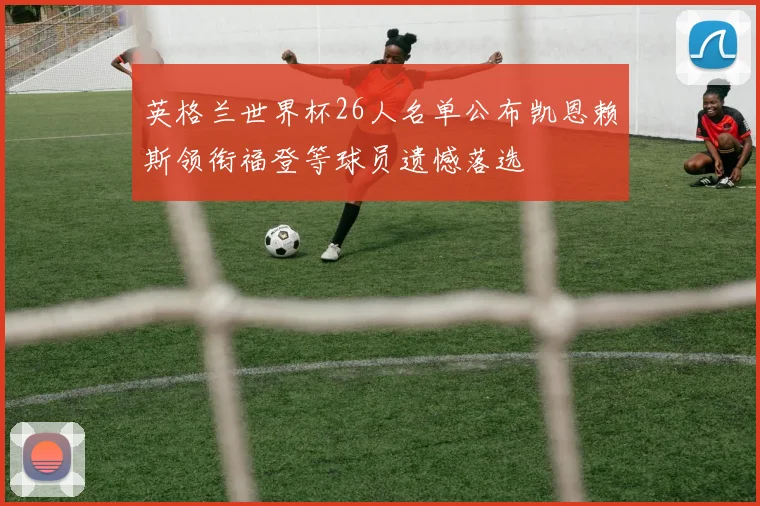 英格兰世界杯26人名单公布凯恩赖斯领衔福登等球员遗憾落选