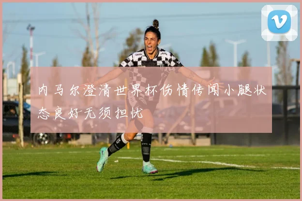 内马尔澄清世界杯伤情传闻小腿状态良好无须担忧