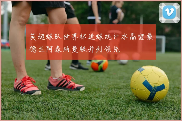 英超球队世界杯进球统计水晶宫桑德兰阿森纳曼联并列领先