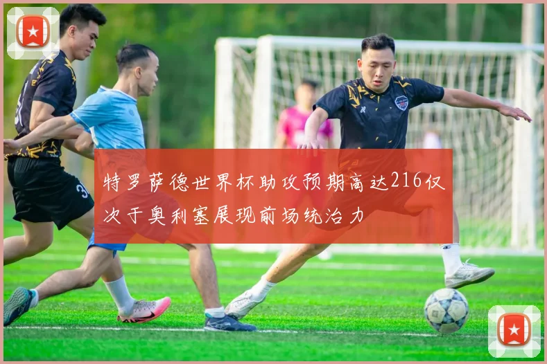 特罗萨德世界杯助攻预期高达216仅次于奥利塞展现前场统治力