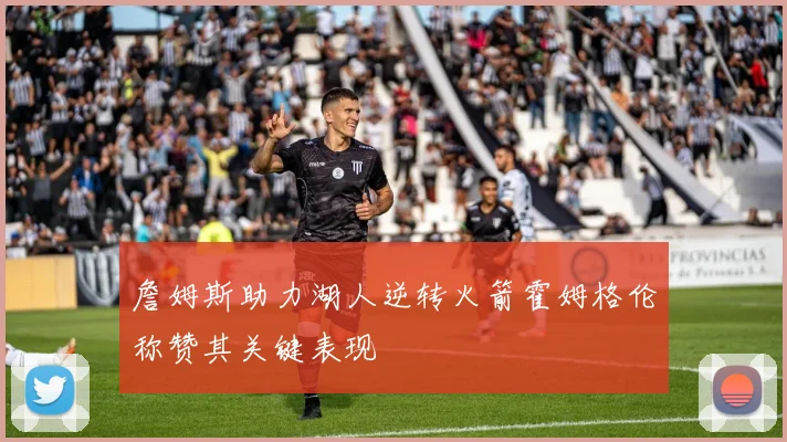 詹姆斯助力湖人逆转火箭霍姆格伦称赞其关键表现