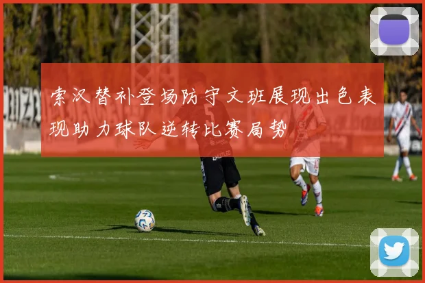 索汉替补登场防守文班展现出色表现助力球队逆转比赛局势