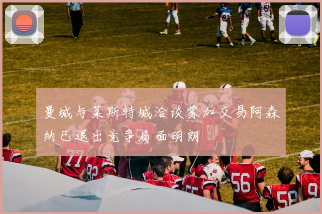 曼城与莱斯特城洽谈蒙加交易阿森纳已退出竞争局面明朗