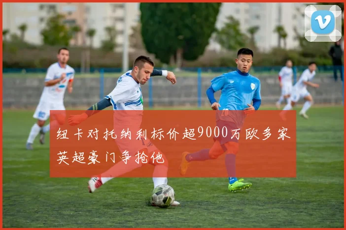 纽卡对托纳利标价超9000万欧多家英超豪门争抢他