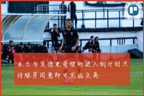 米兰与莫德里奇续约进入倒计时只待球员同意即可完成交易