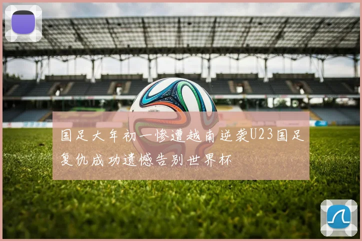 国足大年初一惨遭越南逆袭U23国足复仇成功遗憾告别世界杯