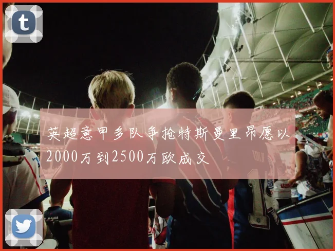 英超意甲多队争抢特斯曼里昂愿以2000万到2500万欧成交