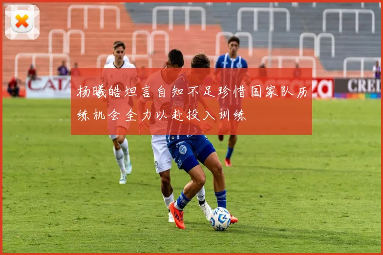杨曦皓坦言自知不足珍惜国家队历练机会全力以赴投入训练
