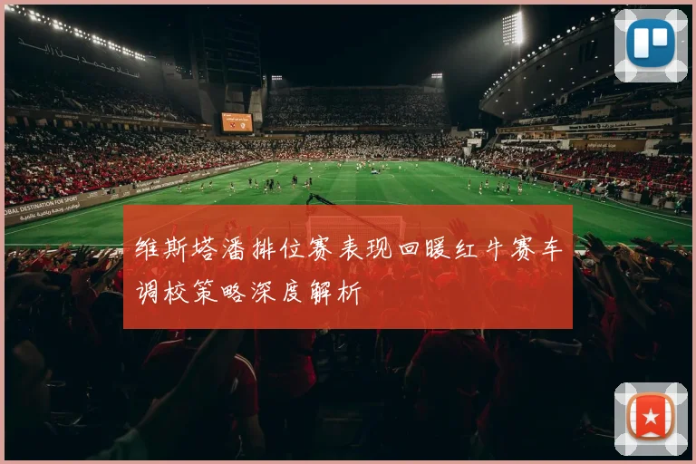 维斯塔潘排位赛表现回暖红牛赛车调校策略深度解析