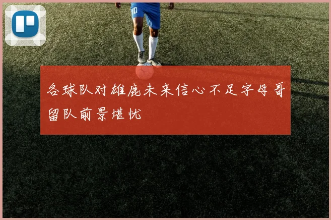 各球队对雄鹿未来信心不足字母哥留队前景堪忧