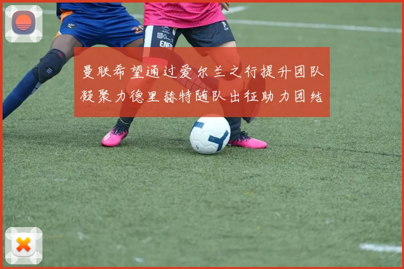 曼联希望通过爱尔兰之行提升团队凝聚力德里赫特随队出征助力团结