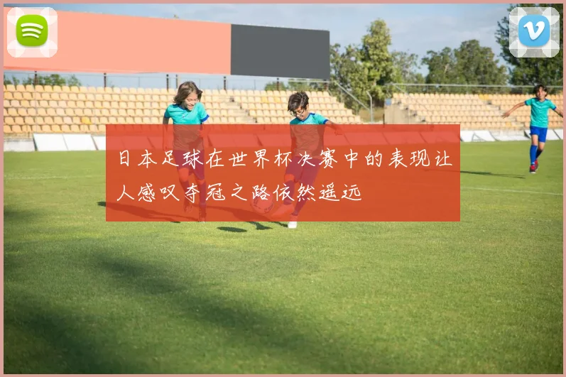 日本足球在世界杯决赛中的表现让人感叹夺冠之路依然遥远